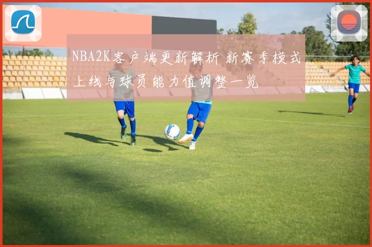 NBA2K客户端更新解析 新赛季模式上线与球员能力值调整一览