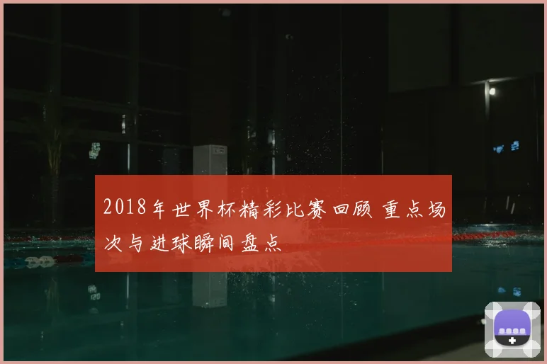 2018年世界杯精彩比赛回顾 重点场次与进球瞬间盘点