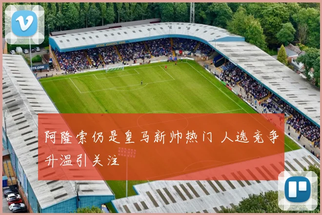 阿隆索仍是皇马新帅热门 人选竞争升温引关注
