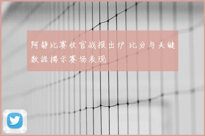 阿静比赛收官战报出炉 比分与关键数据揭示赛场表现