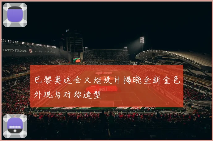 巴黎奥运会火炬设计揭晓全新金色外观与对称造型