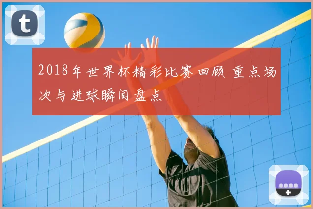 2018年世界杯精彩比赛回顾 重点场次与进球瞬间盘点