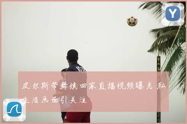 皮尔斯带舞娘回家直播视频曝光 私生活画面引关注