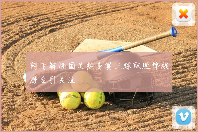 阿飞解说国足热身赛三球取胜锋线磨合引关注