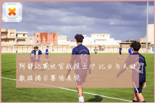 阿静比赛收官战报出炉 比分与关键数据揭示赛场表现