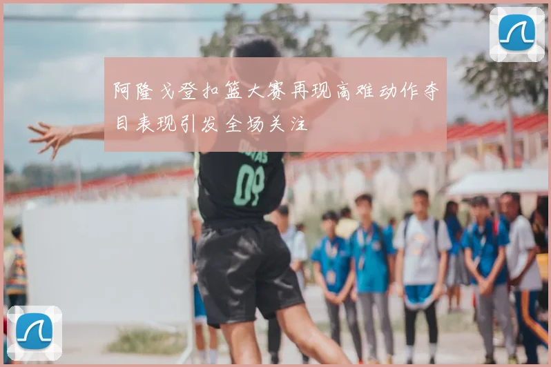 阿隆戈登扣篮大赛再现高难动作夺目表现引发全场关注