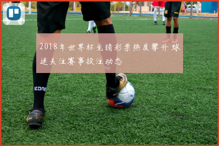 2018年世界杯竞猜彩票热度攀升 球迷关注赛事投注动态