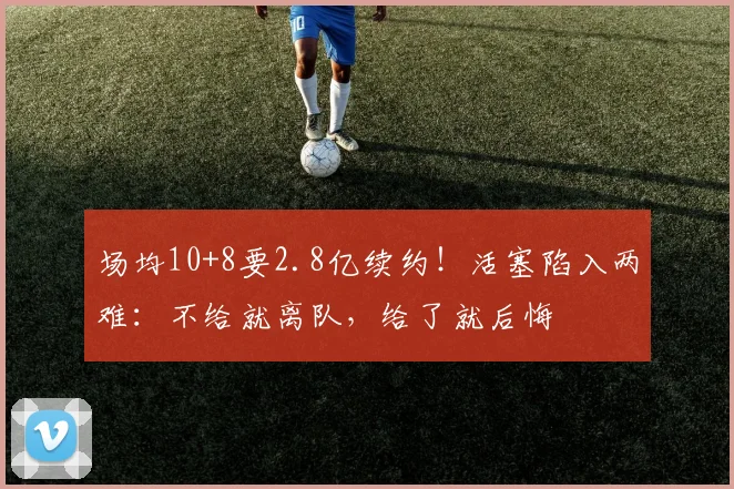 场均10+8要2.8亿续约！活塞陷入两难：不给就离队，给了就后悔