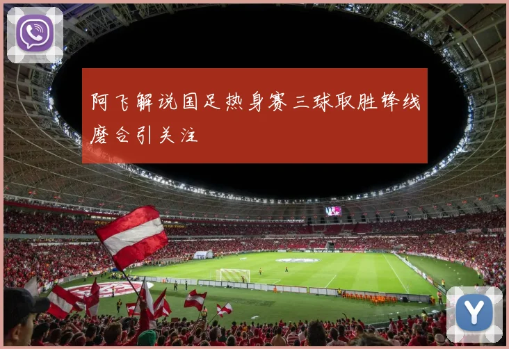 阿飞解说国足热身赛三球取胜锋线磨合引关注