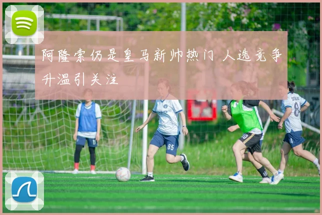 阿隆索仍是皇马新帅热门 人选竞争升温引关注