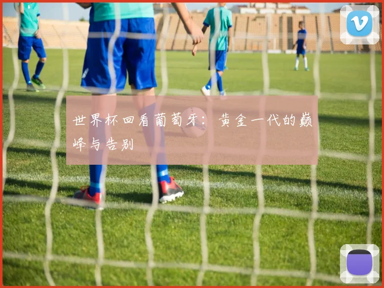 世界杯回看葡萄牙:黄金一代的巅峰与告别
