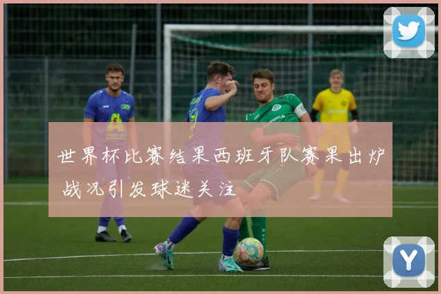 世界杯比赛结果西班牙队赛果出炉 战况引发球迷关注